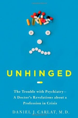 Unhinged: The Trouble with Psychiatry - A Doctor's Revelations about a Profession in Crisis by Daniel J. Carlat