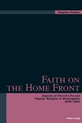 Faith on the Home Front: Aspects of Church Life and Popular Religion in Birmingham 1939-1945 by Stephen Parker