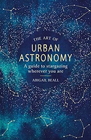 The Art of Urban Astronomy: A Guide to Stargazing Wherever You Are by Abigail Beall