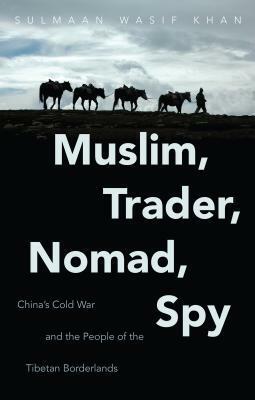 Muslim, Trader, Nomad, Spy: China's Cold War and the People of the Tibetan Borderlands by Sulmaan Wasif Khan