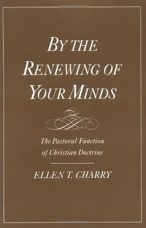 By the Renewing of Your Minds: The Pastoral Function of Christian Doctrine by Ellen T. Charry