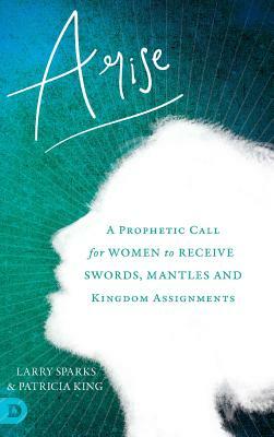 Arise: A Prophetic Call for Women to Receive Swords, Mantles and Kingdom Assignments by Patricia King, Larry Sparks