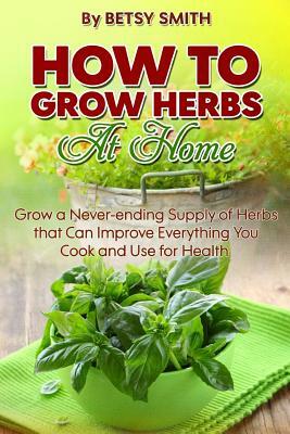 How to Grow Herbs At Home: Grow a Never-ending Supply of Herbs that Can Improve Everything You Cook and Use for Health by Betsy Smith