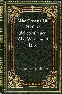 The Essays Of Arthur Schopenhauer: The Wisdom of Life by Arthur Schopenhauer