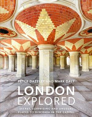 London Explored: Secret, surprising and unusual places to discover in the Capital by Mark Daly, Peter Dazeley, Peter Dazeley