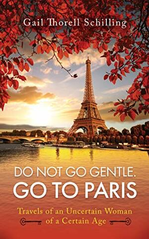 Do Not Go Gentle. Go to Paris.: Travels of an Uncertain Woman of a Certain Age by Gail Schilling