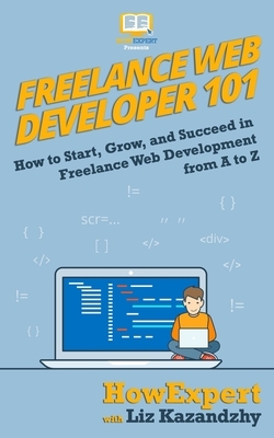 Freelance Web Developer 101: How to Start, Grow, and Succeed in Freelance Web Development from A to Z by Liz Kazandzhy, Howexpert