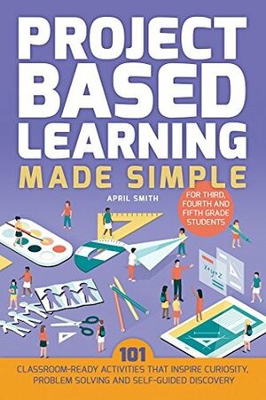 Project Based Learning Made Simple: 100 Classroom-Ready Activities that Inspire Curiosity, Problem Solving and Self-Guided Discovery for Third, Fourth and Fifth Grade Students by April Smith