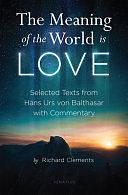 The Meaning of the World Is Love: Selected Texts from Hans Urs Von Balthasar with Commentary by Richard Clements