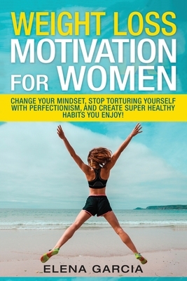 Weight Loss Motivation for Women: Change Your Mindset, Stop Torturing Yourself with Perfectionism, and Create Super Healthy Habits You Enjoy! by Elena Garcia