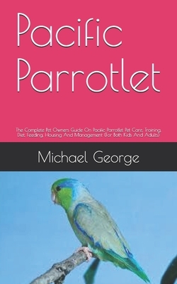 Pacific Parrotlet: The Complete Pet Owners Guide On Pacific Parrotlet Pet Care, Training, Diet, Feeding, Housing And Management (For Both by Michael George