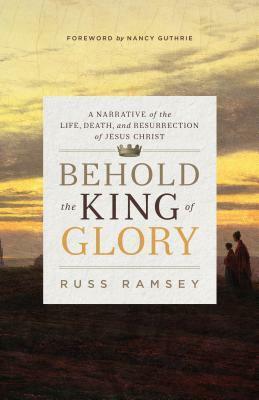 Behold the King of Glory: A Narrative of the Life, Death, and Resurrection of Jesus Christ by Russ Ramsey, Nancy Guthrie