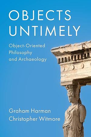 Objects Untimely: Object-Oriented Philosophy and Archaeology by Christopher Witmore, Graham Harman