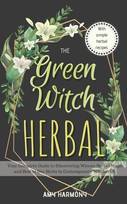 The Green Witch Herbal: Your Complete Guide to Discovering Wiccan Herbal Magic and How to Use Herbs in Contemporary Witchcraft. by Amy Harmony