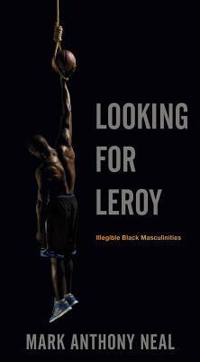 Looking for Leroy: Illegible Black Masculinities by Mark Anthony Neal