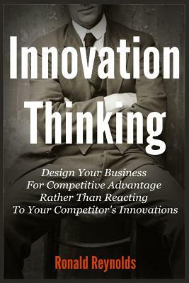 Innovation Thinking: Design Your Business For Competitive Advantage Rather Than Reacting To Your Competitor's Innovations by Ronald Reynolds