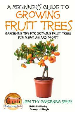 A Beginner's Guide to Growing Fruit Trees: Gardening Tips and Methods for Growing Fruit Trees For Pleasure And Profit by Dueep Jyot Singh, John Davidson