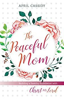 The Peaceful Mom: Building a Healthy Foundation with Christ as Lord by April Cassidy