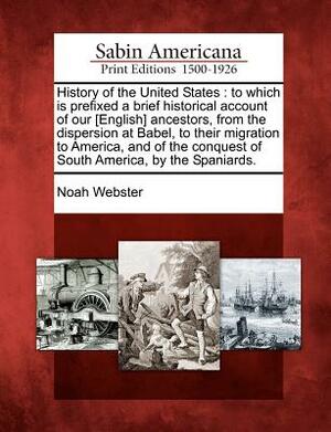 History of the United States: To Which Is Prefixed a Brief Historical Account of Our [English] Ancestors, from the Dispersion at Babel, to Their Mig by Noah Webster