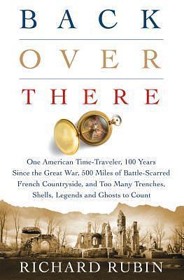 Back Over There: One American Time-Traveler, 100 Years Since the Great War, 500 Miles of Battle-Scarred French Countryside, and Too Many Trenches, Shells, Legends, and Ghosts to Count by Richard Rubin, Richard Rubin
