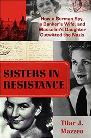Sisters in Resistance: How a German Spy, a Banker's Wife, and Mussolini's Daughter Outwitted the Nazis by Tilar J. Mazzeo