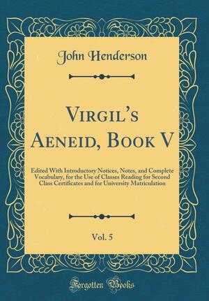 Virgil's Aeneid, Book V, Vol. 5: Edited with Introductory Notices, Notes, and Complete Vocabulary, for the Use of Classes Reading for Second Class Certificates and for University Matriculation by Reader in Latin Literature Cambridge University and Fellow John Henderson, John Henderson