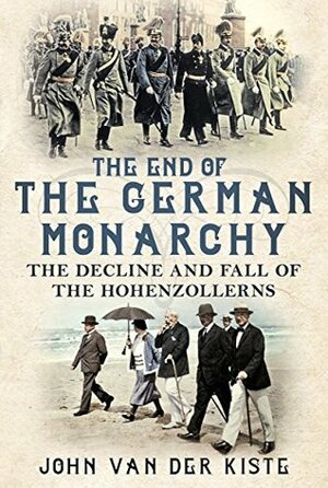 The End of the German Monarchy: The Decline and Fall of the Hohenzollerns by John Van der Kiste