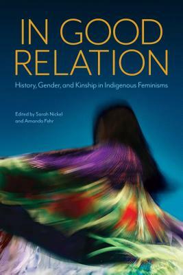 In Good Relation: History, Gender, and Kinship in Indigenous Feminisms by Amanda Fehr, Sarah Nickel