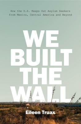 We Built the Wall: How the Us Keeps Out Asylum Seekers from Mexico, Central America and Beyond by Eileen Truax