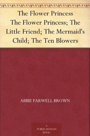 The Flower Princess; The Little Friend; The Mermaid's Child; The Ten Blowers by Abbie Farwell Brown