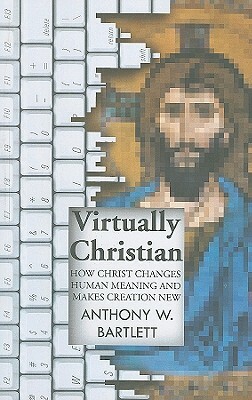 Virtually Christian: How Christ Changes Human Meaning and Makes Creation New by Anthony Bartlett