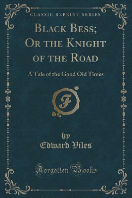 Black Bess; Or the Knight of the Road: A Tale of the Good Old Times (Classic Reprint) by Edward Viles