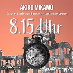 8.15 Uhr - Eine wahre Geschichte aus Hiroshima vom Überleben und Vergeben by Akiko Mikamo