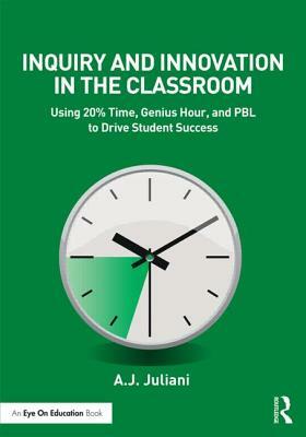 Inquiry and Innovation in the Classroom: Using 20% Time, Genius Hour, and Pbl to Drive Student Success by A. J. Juliani