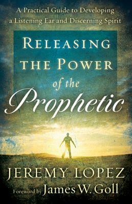 Releasing the Power of the Prophetic: A Practical Guide to Developing a Listening Ear and Discerning Spirit by Jeremy Lopez