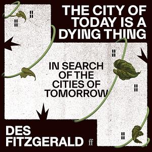 The City of Today is a Dying Thing: In Search of the Cities of Tomorrow by Des Fitzgerald