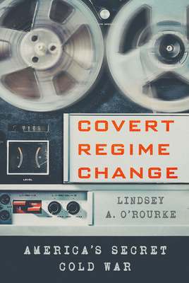 Covert Regime Change: America's Secret Cold War by Lindsey A. O'Rourke