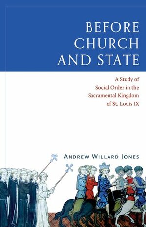 Before Church and State: A Study of Social Order in the Sacramental Kingdom of St. Louis IX by Andrew Willard Jones