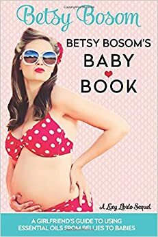 Betsy Bosom's Baby Book: A Girlfriend's Guide to Using Essential Oils from Bellies to Babies by Lucy Libido