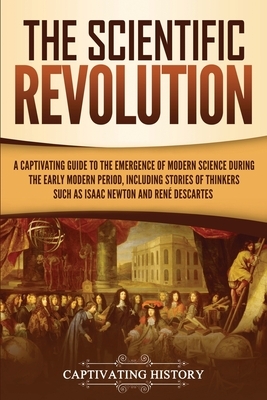 The Scientific Revolution: A Captivating Guide to the Emergence of Modern Science During the Early Modern Period, Including Stories of Thinkers S by Captivating History