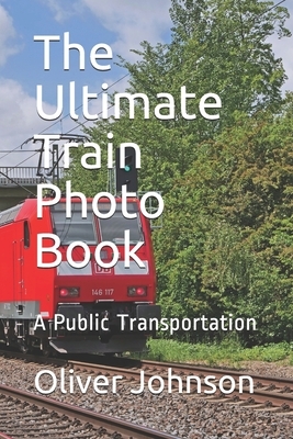 The Ultimate Train Photo Book: A Public Transportation by Oliver Johnson