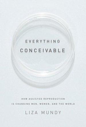 Everything Conceivable: How Assisted Reproduction Is Changing Our World by Liza Mundy, Liza Mundy