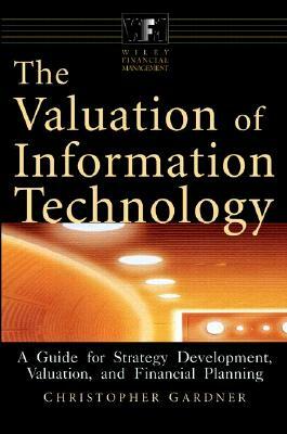 The Valuation of Information Technology: A Guide for Strategy Development, Valuation, and Financial Planning by Christopher Gardner