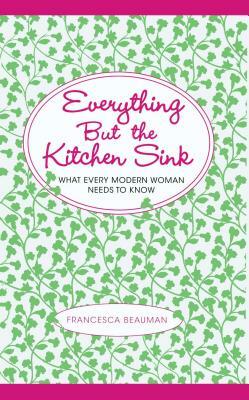 Everything But the Kitchen Sink: What Every Modern Woman Needs to Know by Francesca Beauman