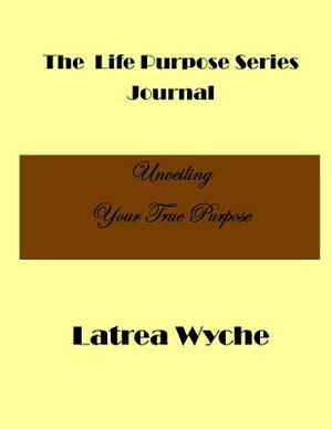 The Life Purpose Series: Unveiling Your True Purpose by Latrea Wyche