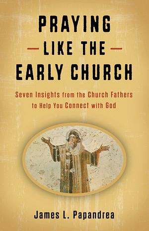 Praying Like the Early Church: Seven Insights from the Church Fathers to Help You Connect with God by James L Papandrea