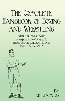 The Complete Handbook of Boxing and Wrestling with Full and Simple Instructions on Acquiring these Useful, Invigorating, and Health-Giving Arts by Ed James