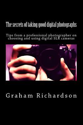 The secrets of taking good digital photographs: Tips from a professional photographer on choosing and using digital SLR cameras by Graham Richardson