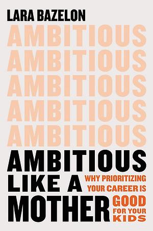 Ambitious Like a Mother: Why Prioritizing Your Career Is Good for Your Kids by Lara Bazelon