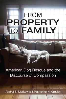From Property to Family: American Dog Rescue and the Discourse of Compassion by Andrei S. Markovits, Katherine Crosby